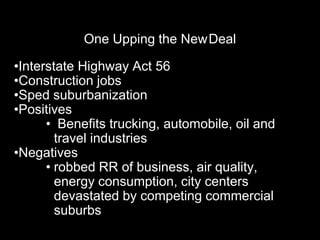 One Upping the NewDeal

•Interstate Highway Act 56
•Construction jobs
•Sped suburbanization
•Positives
      • Benefits trucking, automobile, oil and
        travel industries
•Negatives
      • robbed RR of business, air quality,
        energy consumption, city centers
        devastated by competing commercial
        suburbs
 