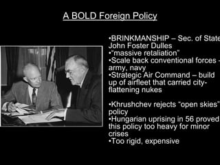 A BOLD Foreign Policy

          •BRINKMANSHIP – Sec. of State
          John Foster Dulles
          •“massive retaliation”
          •Scale back conventional forces –
          army, navy
          •Strategic Air Command – build
          up of airfleet that carried city-
          flattening nukes
          •Khrushchev rejects “open skies”
          policy
          •Hungarian uprising in 56 proved
          this policy too heavy for minor
          crises
          •Too rigid, expensive
 
