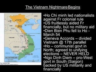 The Vietnam NightmareBegins

        •Ho Chi minh led nationalists
        against Fr colonial rule
        •US fruitlessly aided Fr
        financially, but no military aid
        •Dien Bien Phu fell to Ho -
        March 54
        •Geneva Accords – divided
        Vietnam @ 17th parallel
        •Ho – communist govt in
        North; agreed to unifying
        elections – NEVER HELD
        •Ngo Dinh Diem – pro-West
        govt in South (Saigon)
        backed by US militarily and
        financially
 