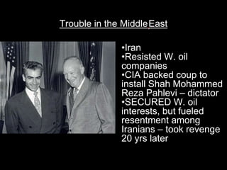 Trouble in the MiddleEast

              •Iran
              •Resisted W. oil
              companies
              •CIA backed coup to
              install Shah Mohammed
              Reza Pahlevi – dictator
              •SECURED W. oil
              interests, but fueled
              resentment among
              Iranians – took revenge
              20 yrs later
 