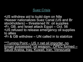 Suez Crisis
•US withdrew aid to build dam on Nile
•Nasser nationalizes Suez Canal (US and Br
stockholders) – threatened W. oil supplies
•Fr, GB, and Israel attack Egypt – Oct. 56
•US refused to release emergency oil supplies
to allies
•Fr & GB withdrew – UN called in to stabilize
**Turning Point – US = net oil importer, no
longer possessed “oil weapon;” OPEC formed –
Saudi Arabia, Iraq, Kuwait, Iran, Venezuela
 