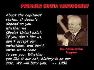 Premier Nikita Khrushchev
About the capitalist
states, it doesn't
depend on you
whether we
(Soviet Union) exist.
If you don't like us,
don't accept our
invitations, and don't
invite us to come               De-Stalinization
                                    Program
to see you. Whether
you like it our not, history is on our
side. We will bury you. -- 1956
 