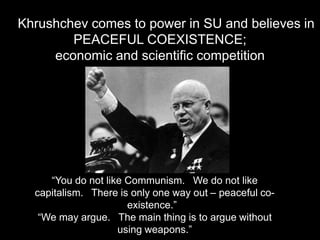 Nikita   Khrushchev comes to power in SU and believes in
                 PEACEFUL COEXISTENCE;
              economic and scientific competition




              “You do not like Communism. We do not like
           capitalism. There is only one way out – peaceful co-
                               existence.”
            “We may argue. The main thing is to argue without
                             using weapons.”
 