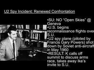 U2 Spy Incident: Renewed Confrontation

                       •SU: NO “Open Skies” @
                       Geneva
                       •U.S. begins
                       reconnaissance flights over
                       S.U.
                       •U2 spy plane (piloted by
                       Francis Gary Powers) shot
                       down by Soviet anti-aircraft
                       in May 1960
                       •RESULT: K calls off
                       summit to discuss arms
                       race, takes away Ike’s
                       invite to S.U.
 