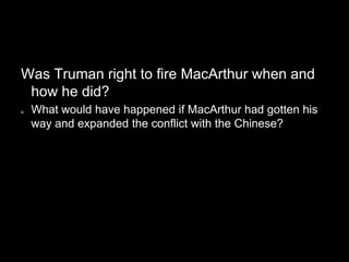 Was Truman right to fire MacArthur when and
 how he did?
a.   What would have happened if MacArthur had gotten his
     way and expanded the conflict with the Chinese?
 