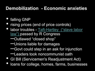 Demobilization - Economic anxieties

•   falling GNP
•   rising prices (end of price controls)
•   labor troubles - Taft-Hartley (“slave labor
    law”) passed by R Congress
    –  Outlawed “closed shop”
    –  Unions liable for damages
    –  Govt could step in an ask for injunction
    –  Leaders took noncommunist oath
•   GI Bill (Servicemen's Readjustment Act)
•   loans for college, homes, farms, businesses
 