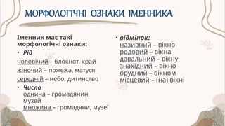 МОРФОЛОГІЧНІ ОЗНАКИ ІМЕННИКА
Іменник має такі
морфологічні ознаки:
• Рід
чоловічий – блокнот, край
жіночий – пожежа, матуся
середній – небо, дитинство
• Число
однина – громадянин,
музей
множина – громадяни, музеї
• відмінок:
називний – вікно
родовий – вікна
давальний – вікну
знахідний – вікно
орудний – вікном
місцевий – (на) вікні
 