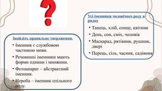 Знайдіть правильне твердження.
• Іменник є службовою
частиною мови.
• Речовинні іменники мають
форми однини і множини.
• Фотоапарат – абстрактний
іменник.
• Нероба – іменник спільного
роду.
Усі іменники чоловічого роду в
рядку
• Танець, хліб, сонце, квітник
• День, сон, сміх, чоловік
• Маскарад, рятівник, рушник,
двері
• Перець, сіль, часник, садівник
 