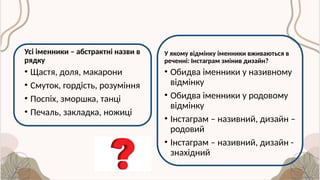 Усі іменники – абстрактні назви в
рядку
• Щастя, доля, макарони
• Смуток, гордість, розуміння
• Поспіх, зморшка, танці
• Печаль, закладка, ножиці
У якому відмінку іменники вживаються в
реченні: Інстаграм змінив дизайн?
• Обидва іменники у називному
відмінку
• Обидва іменники у родовому
відмінку
• Інстаграм – називний, дизайн –
родовий
• Інстаграм – називний, дизайн -
знахідний
 