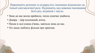 Перепишіть речення та підкресліть іменники відповідно до
їхньої синтаксичної ролі. Надпишіть над кожним іменником
його рід, відмінок і число.
• Знов до нас весна прийшла, тепле сонечко знайшла.
• Довіра – звір полоханий, втече.
• Пахне в залі ялина п'янко, завітала зима до нас.
• Усі люди люблять фільми про пригоди.
 