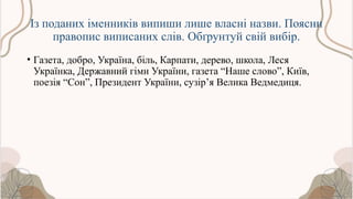 Із поданих іменників випиши лише власні назви. Поясни
правопис виписаних слів. Обґрунтуй свій вибір.
• Газета, добро, Україна, біль, Карпати, дерево, школа, Леся
Українка, Державний гімн України, газета “Наше слово”, Київ,
поезія “Сон”, Президент України, сузір’я Велика Ведмедиця.
 