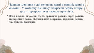 Запиши іменники у дві колонки: вжиті в однині; вжиті в
множині. У кожному іменнику підкресли першу літеру. З
цих літер прочитаєш народне прислів’я.
• Доля, ножиці, екзамени, озеро, приклади, радощі, берег, радість,
експеримент, дочка, обеліски, птахи, іграшка, абрикоси, дерева,
ліс, олівець, експонати.
 