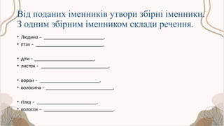 Від поданих іменників утвори збірні іменники.
З одним збірним іменником склади речення.
• Людина – ________________________,
• птах – ___________________________,
• діти – ________________________,
• листок – ___________________________,
• ворон – ________________________,
• волосина – ___________________________,
• гілка – ________________________,
• колосок – ____________________________.
 