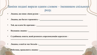 Заміни подані вирази одним словом – іменником спільного
роду.
• Людина, що пише лівою рукою – _______________________________________________
• Людина, що багато теревенить – ____________________________________________
• Той, що плаче без причини – ____________________________________________________
• Неуважна людина –______________________________________________________________
• Службовець пошти, який розносить кореспонденцію адресатам –
_______________________________________________________________________________
• Людина, в якої не має батьків –________________________________________________
• Роботяща, працьовита людина –_____________________________________________
 