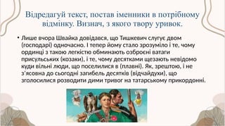 Відредагуй текст, постав іменники в потрібному
відмінку. Визнач, з якого твору уривок.
• Лише вчора Швайка довідався, що Тишкевич слугує двом
(господарі) одночасно. І тепер йому стало зрозуміло і те, чому
ординці з такою легкістю обминають озброєні ватаги
присульських (козаки), і те, чому десятками щезають невідомо
куди вільні люди, що поселилися в (плавні). Як, зрештою, і не
з’ясовна до сьогодні загибель десятків (відчайдухи), що
зголосилися розводити дими тривог на татарському прикордонні.
 