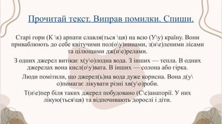 Прочитай текст. Виправ помилки. Спиши.
Старі гори (К к) арпати славля(ться ця) на всю (Уу) країну. Вони
приваблюють до себе квітучими пол(оу)нинами, з(ие)леними лісами
та цілющими дж(ие)релами.
З одних джерел витікає х(уо)лодна вода. З інших — тепла. В одних
джерелах вона кисл(оу)вата. В інших — солона або гірка.
Люди помітили, що джерел(ь)на вода дуже корисна. Вона д(у
о)помагає лікувати різні хв(уо)роби.
Т(ие)пер біля таких джерел побудовано (Сс)анаторії. У них
лікую(тьсяця) та відпочивають дорослі і діти.
 