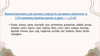 Запиши іменники у дві колонки: у першу ті, що мають закінчення -а
(-я) в родовому відмінку однини, в другу — -у (-ю).
• Голос, колос, урок, настрій, сум, оптимізм, розвиток, обрій, вечір,
очерет, зміст, ґрунт, гурт, гурток, біль, степ, лист, кожух, погляд,
відчай, січень, рух, сад, садочок, острів, луг, Кавказ, Урал, вітер,
телефон.
 