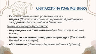 СИНТАКСИЧНА РОЛЬ ІМЕННИКА
• Основна синтаксична роль іменників –
підмет (Політики погомоніли трохи та й розійшлися)
та додаток (Василь знайшов Степана).
Іменники можуть бути також:
• неузгодженим означенням (Рука Сашка легла на моє
плече);
• іменною частиною складеного присудка (Він завжди
був чудовим хлопцем);
• обставиною (Наталка з Ларисою вийшли з будинку).
 
