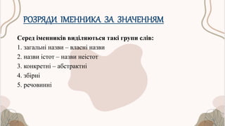 РОЗРЯДИ ІМЕННИКА ЗА ЗНАЧЕННЯМ
Серед іменників виділяються такі групи слів:
1. загальні назви – власні назви
2. назви істот – назви неістот
3. конкретні – абстрактні
4. збірні
5. речовинні
 