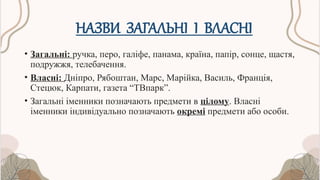 НАЗВИ ЗАГАЛЬНІ І ВЛАСНІ
• Загальні: ручка, перо, галіфе, панама, країна, папір, сонце, щастя,
подружжя, телебачення.
• Власні: Дніпро, Рябоштан, Марс, Марійка, Василь, Франція,
Стецюк, Карпати, газета “ТВпарк”.
• Загальні іменники позначають предмети в цілому. Власні
іменники індивідуально позначають окремі предмети або особи.
 