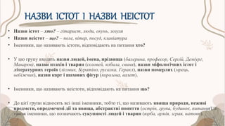 НАЗВИ ІСТОТ І НАЗВИ НЕІСТОТ
• Назви істот – хто? – гітарист, люди, окунь, зозуля
• Назви неістот – що? – поле, вітер, посуд, клавіатура
• Іменники, що називають істоти, відповідають на питання хто?
• У цю групу входять назви людей, імена, прізвища (балерина, професор, Сергій, Деміург,
Макаров), назви птахів і тварин (соловей, кобила, свиня), назви міфологічних істот і
літературних героїв (лісовик, Буратіно, русалка, Геракл), назви померлих (мрець,
небіжчик), назви карт і шахових фігур (королева, валет).
• Іменники, що називають неістоти, відповідають на питання що?
• До цієї групи відносять всі інші іменники, тобто ті, що називають явища природи, неживі
предмети, опредмечені дії та явища, абстрактні поняття (острів, група, будинок, питання), а
також іменники, що позначають сукупності людей і тварин (юрба, армія, зграя, натовп).
 