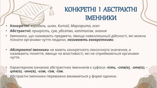 КОНКРЕТНІ І АБСТРАКТНІ
ІМЕННИКИ
• Конкретні: корабель, шлях, Китай, Маргарита, осел
• Абстрактні: прикрість, сум, убозтво, капіталізм, знання
• Іменники, що називають предмети, явища навколишньої дійсності, які можна
пізнати органами чуття людини, називають конкретними.
• Абстрактні іменники не мають конкретного лексичного значення, а
називають поняття, явища чи властивості, які не сприймаються органами
чуття.
• Характерною ознакою абстрактних іменників є суфікси -ість, -ств(о), -зтв(о), -
цтв(о), -анн(я), -изм, -ізм, -їзм.
• Абстрактні іменники переважно вживаються у формі однини.
 
