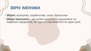 ЗБІРНІ ІМЕННИКИ
• Збірні: козацтво, студенство, зілля, братство
• Збірні іменники – це назви сукупності однакових чи
подібних предметів, які здатні сприйматися як одне ціле.
 