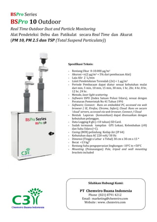 BSPro Series
BSPro 10 Outdoor
Real Time Outdoor Dust and Particle Monitoring
Alat Pendeteksi Debu dan Patikulat secara Real Time dan Akurat
(PM 10, PM 2.5 dan TSP (Total Suspend Particulate))
Spesifikasi Teknis:
- Rentang Ukur 0-10.000 µg/m3
- Akurasi <±(2 μg/m3 + 5% dari pembacaan Alat)
- Laju Alir 2 L/min
- Limit Pendeteksian Terendah (2σ) < 1 µg/m3
- Periode Pembacaan dapat diatur sesuai kebutuhan mulai
dari min, 5 min, 10 min, 15 min, 30 min, 1 hr, 2hr, 4 hr, 8 hr,
12 hr, 24 hr.
- Metode, laser light scattering
- Software ISPU (Index Satuan Polusi Udara), sesuai dengan
Peraturan Pemerintah No 41 Tahun 1991
- Software; Connect: Runs on embedded PC, accessed via web
browser ( IE, Firefox, Chrome, Safari), Cloud: Runs on secure
‘cloud’ servers, accessed via web browser, Connect / Cloud
- Bentuk Laporan (komunikasi) dapat disesuaikan dengan
kebutuhan pelanggan.
- Data Logging 8 gb (.>10 tahun) SD Card.
- Sudah termasuk tampilan GPS Lokasi, Kelembaban (rH)
dan Suhu Udara (o C).
- Casing (BOX) pelindung Kedap Air (IP 64)
- Kebutuhan daya AC 220 volt/ 50 Hz
- Dimensi (Tinggi x Lebar x Tebal) 30 cm x 30 cm x 15 *
- Berat <13 kg*
- Rentang Suhu pengoperasian lingkungan -10°C to +50°C
- Mounting (Pemasangan) Pole, tripod and wall mounting
brackets included
Silahkan Hubungi Kami:
PT Chemviro Buana Indonesia
Phone (021) 8791 4212
Email : marketing@chemviro.com
Website : www. chemviro.com
 
