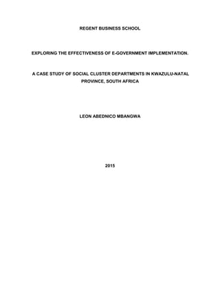 REGENT BUSINESS SCHOOL
EXPLORING THE EFFECTIVENESS OF E-GOVERNMENT IMPLEMENTATION.
A CASE STUDY OF SOCIAL CLUSTER DEPARTMENTS IN KWAZULU-NATAL
PROVINCE, SOUTH AFRICA
LEON ABEDNICO MBANGWA
2015
 