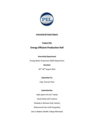 Internship & Project Report
Project Title
Energy Efficient Production Hall
Internship Department
Energy Meter Production (EMP) Department
Duration
03rd
-28th
August 2015
Submitted To:
Engr. Hasnain Raza
Submitted By:
Hafiz Qasim Ali (UET Taxila)
Faisal Sattar (UET Lahore)
Khubaib ur Rehman (UOL Lahore)
Muhammad Yasir (UOS Sargodha)
Zain ul Abdeen (NUML College Mianwali)
 