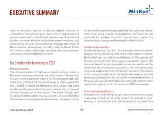 India Risk Review 2017 www.mitkatadvisory.com[4]
executive summary
2016 witnessed a decline in Maoist-related violence as
compared to the previous year, due to better deployment of
security personnel in the affected regions, loss of cadres and
leaders;combinedwithprotracteddevelopmentmeasures,and
empowering of local communities to mitigate the threat of
Naxal violence. Nonetheless, it is likely that the Maoist threat
will remain as one of the biggest security threat to businesses
operatingintheaffectedregionsin2017.
Top5enablersforbusinessesin2017
Demonetization
The demonetization of high-value Indian currency notes in
November2016wasplannedasbigticketreform.Themovehas
brought into the banking system a lot of undisclosed cash. The
move has facilitated the increased usage of digital payments
and is hoped to reduce the reliance on cash transactions. India
planstousetheuniqueidentificationsystemas thebackboneof
cashless transaction in the future. The move though path
breaking, is controversial, having caused a serious dent to the
low-incomeruralandagriculturaleconomy. Thejuryisstillout
on its overall impact but appears to have had a positive impact.
Apart from giving a boost to digitization, the move has the
potential for greater financial transparency, higher tax
collectionsandconsequentloweringofthefiscaldeficit.
Goods and Services Tax (GST) is a planned system of indirect
taxation aimed at making India one unified common market.
Once rolled out, the industry and business in the country will
benefit immensely from the progressive taxation regime. The
principal benefit to the businesses across the sectors will be
uniformity of tax rates and structures across the country, thus
increasingandeasingtheeaseofdoingofbusiness.Theindustry
in the country is ready to accept the new tax regime, as it will
terminate some archaic tax laws; and is considered to be one of
the game changers for the Indian economy. GST roll out in 2017
isexpectedtogiveupto1to2%increaseinGDPinafewyears.
WithNPA'sofbanksbeingbroughtundersomecontrol,capital
availability is likely to be a big catalyst for growth in 2017.
Lending to the medium and small scale sector is poised for a
GoodsandServicesTax
EasierAvailabilityofCapital
 