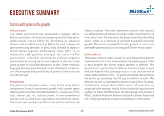 India Risk Review 2017 www.mitkatadvisory.com[6]
executive summary
Infrastructure
PowerSector
The Indian government has announced a massive $376.53
billioninvestmentininfrastructureoveraperiodofthreeyears,
which entails $120.49 billion for developing 27 industrial
clusters and an additional $75.30 billion for road, railway and
port connectivity ventures. In 2016, India climbed 19 places in
World Bank's Logistics Performance Index (LPI), to an
impressive 35th position amongst 160 countries.The
government is further planning to enhance regional
connectivity by setting up 50 new airports in the next three
years; at least 10 would be operational in 2017. There remains a
huge gap between potential and current demand in this sector,
and the prospects and possibilities of growth of infrastructure
marketarehuge.
Consistent and abundant power is one of the most critical
componentsfordecisiveeconomicgrowth.India'spowersector
isbelievedtooneofthemostdiversifiedone-sourcesvaryfrom
coal, natural gas, oil, nuclear power to non-conventional
sources such as wind, solar, agricultural and domestic waste.
Thesectoriswitnessingatransformationandhasredefinedthe
industry outlook. From the investment scenario, the industry
has attracted $10.48 billion in Foreign Direct Investment (FDI)
from 2000-2016. Furthermore, the government has identified
power sector as a medium to promote sustained industrial
growth. This sector is poised for further growth in 2017, as it
carriesthepotentialtoattractover$220billioninnext4-5years.
The Indian defence sector is likely to carry forward the growth
momentumin2017,thatitwitnessedinthepreviousyears.India
in 2016 became the fourth largest spender in defense. The
government's special drive to defense manufacturing, in sync
withthe'MakeinIndia'campaign,hasattractedtheattentionof
major global defence firms. The government has liberalized up
the sector by increasing the FDI cap in defence to 49%. The
defence market is estimated to become $620 billion by 2022.
Furthermore, around $130 billion worth of contracts are
projected to be awarded locally. Major industrial organizations
suchastheTatas,theMahindras,theHerogroup,AnilAmbani's
ADAG,MukeshAmbani'sRelianceIndustries,BharatForgeand
theHindujagrouphavealreadyinvestedcapitalinthissector.
DefenseSector
Sectorswithpotentialforgrowth
 