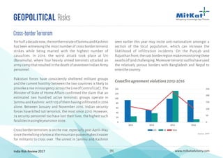 India Risk Review 2017 www.mitkatadvisory.com[9]
Cross-borderTerrorism
Forhalfadecadenow,thenorthernstateofJammuandKashmir
has been witnessing the most number of cross border terrorist
strikes while being marred with the highest number of
casualties. In 2016, the worst attack took place at Uri
(Baramulla), where four heavily armed terrorists attacked an
armycampthatresultedinthedeathofseventeenIndianArmy
personnel.
Pakistani forces have consistently sheltered militant groups
and the current hostility between the two countries is likely to
provokeariseininsurgencyacrosstheLineofControl(LoC).The
Minister of State of Home Affairs confirmed the claim that an
estimated two hundred active terrorists groups operate in
JammuandKashmir,with105ofthemhavinginfiltratedin2016
alone. Between January and November 2016, Indian security
forces have killed 148 terrorists, the most since 2010. However,
74 security personnel too have lost their lives, the highest such
fatalitiesinasingleyearsince2009.
Cross border terrorism is on the rise, especially post April–May
sincethemeltingofsnowatthemountainpassesmakesiteasier
for militants to cross over. The unrest in Jammu and Kashmir
seen earlier this year may incite anti-nationalism amongst a
section of the local population, which can increase the
likelihood of infiltration incidents. On the Punjab and
Rajasthanfront,thevastborderregionmakesmonitoringthese
swathsoflandchallenging.Moreoverterroristoutfitshaveused
the relatively porous borders with Bangladesh and Nepal to
enterthecountry.
Geopolitical Risks
140
120
100
80
60
40
20
0
2013 2014 2015 2016
LOC IB Total
250
200
150
100
50
0
Ceasefireagreementviolations2013-2016
Source: SATP
 