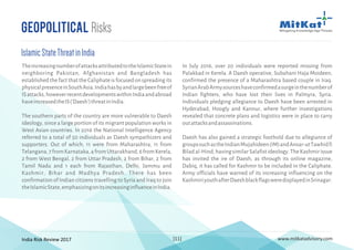 India Risk Review 2017 www.mitkatadvisory.com[11]
In July 2016, over 20 individuals were reported missing from
Palakkad in Kerela. A Daesh operative, Subahani Haja Moideen,
confirmed the presence of a Maharashtra based couple in Iraq.
SyrianArabArmysourceshaveconfirmedasurgeinthenumberof
Indian fighters, who have lost their lives in Palmyra, Syria.
Individuals pledging allegiance to Daesh have been arrested in
Hyderabad, Hoogly and Kannur, where further investigations
revealed that concrete plans and logistics were in place to carry
outattacksandassassinations.
Daesh has also gained a strategic foothold due to allegiance of
groupssuchastheIndianMujahideen(IM)andAnsar-utTawhidfi
Biladal-Hind,havingsimilarSalafistideology.TheKashmirissue
has invited the ire of Daesh, as through its online magazine,
Dabiq, it has called for Kashmir to be included in the Caliphate.
Army officials have warned of its increasing influencing on the
KashmiriyouthafterDaeshblackflagsweredisplayedinSrinagar.
Geopolitical Risks
IslamicStateThreatinIndia
TheincreasingnumberofattacksattributedtotheIslamicStatein
neighboring Pakistan, Afghanistan and Bangladesh has
established the fact that the Caliphate is focused on spreading its
physicalpresenceinSouthAsia.Indiahasbyandlargebeenfreeof
ISattacks,howeverrecentdevelopmentswithinIndiaandabroad
haveincreasedtheIS('Daesh')threatinIndia.
The southern parts of the country are more vulnerable to Daesh
ideology, since a large portion of its migrant population works in
West Asian countries. In 2016 the National Intelligence Agency
referred to a total of 50 individuals as Daesh sympathizers and
supporters. Out of which, 11 were from Maharashtra, 11 from
Telangana,7fromKarnataka,4fromUttarakhand,6fromKerela,
2 from West Bengal, 2 from Uttar Pradesh, 2 from Bihar, 2 from
Tamil Nadu and 1 each from Rajasthan, Delhi, Jammu and
Kashmir, Bihar and Madhya Pradesh. There has been
confirmation of Indian citizens travelling to Syria and Iraq to join
theIslamicState,emphasizingonitsincreasinginfluenceinIndia.
 