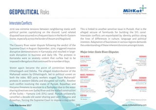 India Risk Review 2017 www.mitkatadvisory.com[15]
This is linked to another sensitive issue in Punjab, that is the
alleged seizure of farmlands for building the SYL canal.
Interstate conflicts are exacerbated by identity politics along
the lines of differences in culture, language and political
interests. Adaptation of businesses in various regions demands
theunderstandingoftheseinherentdivisionsamongststates.
Geopolitical Risks
InterstateConflicts
2016 saw extreme tensions between neighboring states with
political parties capitalizing on the discord. Land related
disputedhaveoccurredonafrequentbasisintheNorth-Eastern
States,especiallyacrosstheborderofAssamandNagaland.
The Cauvery River water dispute following the verdict of the
Supreme Court in August–September, 2016, triggered massive
disruptive demonstrations in Karnataka and resulted in large-
scale disruption to business and daily life. The protests in
Karnataka were so severely violent that curfew had to be
imposedinBengaluruthatcontinuedforanumberofdays.
Water again became the point of contention between
Chhattisgarh and Odisha. The alleged misdistribution of the
Mahanadi waters by Chhattisgarh, led to political unrest on
both the sides. BJD party workers staged “Save Mahanadi”
protests in western Odisha and disrupted rail traffic. Another
such conflict involving the states of Punjab, Rajasthan and
Haryana threatens to escalate to a flashpoint due to the water
sharing directives over Sutlej River and the stalled construction
of the Sutlej – Yamuna Link (SYL) canal. Punjab unilaterally
cancelled a decade-old water-sharing pact with Haryana and
Rajasthan, forcing the Supreme Court to impose a stay order.
MajorInter-StateRiverDisputes
Indus
Indus
Jhelum chenab
Ravi
Beas
Satluj
Luni
Saraswati Chambal
Yam
una
Ganga
Ghaghara
Kosi
Ganga
Brahmaputra
Narmada
Tapi
Godavari
Bhima
Krishna Krishna
KaveriPayaswani
Mahanadi
Ravi & Beas
State concerned
Punjab, Haryana,
Rajasthan
Narmada
State concerned
Mp, Gujarat,
Maharashtra, Rajasthan
Madel/Mandovi/
Mahadayi
State concerned
Goa, Karnataka,
Maharashtra
Krishna
State concerned
Maharashtra, Andhra
Pradesh (AP), Karnataka
Periyar
State concerned
TN, Kerala
Godavari
(BabhaliBarrage)
State concerned
Maharashtra, AP
Vamasadhara
State concerned
AP, Odisha
Godavari
State concerned
Maharashtra, AP,
Karnataka,
Odisha, Madhya
Pradesh (MP)
Source: MitKat Advisory Services
 