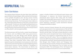 India Risk Review 2017 www.mitkatadvisory.com[16]
project in Andhra Pradesh and Mahanadi water dispute with
Chhattisgarh. In response, the Central Government has
downplayed these requests often siding with the Andhra
Pradesh and Chhattisgarh governments. Similar tensions are
brewing between the Telangana State Government and the
Centre regarding a decrease in power distribution between
TelanganaandAndhraPradesh.
Another important dispute between the central government
and state governments is the implementation of the GST Bill.
Already nine discussions have been carried out by the Finance
Ministry and the Sates. The States' primary demand is to seek
powers that control and administer levies. Another dispute is
the corpus to be created for compensating states for loss of
revenue from the GST rollout. This is an important issue as
severalnon-BJPstateshaveclaimedthattheNDAledcentrehas
nottreatedthisissuefairly.Severalprotestsledbystatessuchas
West Bengal, Uttar Pradesh, Kerela and Telangana have
occurredoverthelast6months.Protestsfromseveralofficersof
the Commercial Taxes department from all states was also
witnessed in Delhi. The ramifications of the GST dispute will
dependonthenegotiationbytheGSTcouncilandtheStates
Geopolitical Risks
Centre–StateRelations
The ongoing dispute between the Aam Admi Party (AAP) that
governsNationalCapitalRegion,Delhi,andtheCentrehasbeen
in the spotlight throughout 2016. The key concern revolves
around the appointment of 21 AAP MLA's to the post of
Parliamentary Secretaries. The Central government objects to
this, demanding disqualification of the posts on the ground of
'officeofprofit'.InJune2016,thePresidentwithheldascenttoa
Bill passed by the Delhi Government. The Bill proposed to
exemptthepostofParliamentarySecretaryfromthepurviewof
an'officeofprofit',withretrospectiveeffect.
The Demonetization Bill has further created discord between
the Centre and non-NDA/non-BJP state governments,
spearheaded by the West Bengal Chief Minister Mamata
Banerjee (Trinamool Congress), Delhi government (AAP) and
Uttar Pradesh Government (Samajwadi Party SP). Large-scale
protests have been conducted within these states, with
oppositionpartiesattemptingtomountpressureonthecentre.
TheCentralGovernmenthasbeenaccusedofneglectingcertain
infrastructure concerns of states, leading to a breakdown in
Centre-State relations. The Government of Odisha has
repeatedlyaskedtheCentretointerveneinthePolavaramdam
 