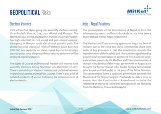India Risk Review 2017 www.mitkatadvisory.com[17]
Geopolitical Risks
Indo–NepalRelations
The promulgation of the Constitution of Nepal in 2015, the
subsequent protests, and border blockade in 2015 have been a
majorsetbackinIndo-Nepalrelationship.
TheMadhesiandTharuminorityagitationinNepalhasbeenof
concern due to the close ties these communities share with
India. A key grievance is that the constitution restricts the
representationoftheMadhesiandTharupercentageelectedby
proportionalrepresentationto45percent.Thishasledtolarge-
scaleviolentprotestsbytheMadhesiandTharucommunities.A
change in leadership of the Nepal government in August 2016
brought the former Maoist rebel leader Pushpa Kamal Dahal
(also known as Prachanda) to the post of the Prime Minister.
This government forms a coalition government between the
Maoists and the Nepali Congress. Prachanda has taken steps to
ensure that the Constitutional Amendment includes the
redrawing of provinces taking into consideration the demands
fromtheMadhesis,TharusandJanajatis.
2017 will see five states going into assembly elections namely,
Uttar Pradesh, Punjab, Goa, Uttarakhand and Manipur. The
recent political unrest, especially in Punjab and Uttar Pradesh,
has high potential for civil unrest and poll–related violence.
Insurgency in Manipur could also disrupt peaceful polls. The
United National Liberation Front of Western South East Asia
(UNLFW) can capitalize on these crucial days to hit strategic
securityposts,sincealargenumberofsecuritypersonnelwillbe
deployedatpollingstations.
The states of Gujarat and Himachal Pradesh will witness state
assembly elections during November and December of 2017.
Thereisprobabilityofelectoralviolenceduetoclashesbetween
rivalpoliticalparties,especiallyinGujarat.Thereisalsoariskof
isolated incidents of unrest, following the announcement of
electionresults.
ElectoralViolence
 
