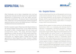 India Risk Review 2017 www.mitkatadvisory.com[18]
Geopolitical Risks
Indo–BangladeshRelations
India has lately shared close ties with Bangladesh and 2016 saw
cordial relations between the two nations. Talks have resulted
in India being allowed to use the seaports of Chittagong and
Mongla, which can greatly benefit Indian trade in the Far East.
Both the countries have recently signed MoU's in transport,
energy,trade,financeandsecurity.
Despite official support to Indian policies by the Bangladeshi
Government, there is an increasing and worrying trend of
radicalism in Bangladesh. Individuals belonging to religious
minorities, including Hindus and Christians, have been
persecutedinlargenumbers.Beginningwiththedestructionof
10 Hindu temples and several homes in the Brahmanbaria
district (October, 2016), the violence progressed to sustained
attacks on the indigenous Santals in Gaibandha district
(November,2016),subjectingminoritiestocommunalviolence.
A second wave of attacks in Brahmanbaria spawned sectarian
violence against Hindus in Sirajganj and Jhalakathi districts.
Moreover, the propagation of radical Islamic content on social
media instigating educated Bangladeshi youths in support of
terror outfits like Jamaat-ul-Mujahideen and the Islamic State,
isarisingsecurityconcernforIndia.
After Prachanda's visit to India in September 2016, ties have
significantly improved and both nations have signed bilateral
agreements on infrastructure in the Tarai region and post-
earthquake rehabilitation. The decisive factor in determining
India–Nepaltiesin2017willbePrachanda'sabilitytopacifythe
opposition parties as well as the Madhesi groups, in drafting a
suitableConstitutionalamendmentbill.
Another important aspect influencing India-Nepal relations is
the veering of Nepal towards China. In 2016, Nepal and China
has signed 10 MoUs, including Nepal's first ever transit and
transportation treaty. This treaty decreases Nepal's
dependency on Indian sea–port for third-country trade links.
Nepal and China have further signed agreements for
construction of a regional airport in Nepal and free trade
agreements to boost Nepal-China trade. Increase in Nepal's
bilateralrelationshipswithChinaposesasasecurityconcernfor
India.
 