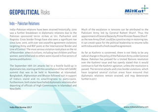 India Risk Review 2017 www.mitkatadvisory.com[19]
Geopolitical Risks
India–Pakistan relations have been strained historically; 2016
saw a further breakdown in diplomatic relations due to the
Pakistan sponsored terror strikes at Uri, Pathankot and
Nagrota. Cross border firings have also seen a significant rise
since June, 2016, with over 300 ceasefire agreement violations
targeting Army and BSF posts at the International Border and
Line of Control. The most serious violation took place on the 1st
of November, when 8 civilians, including two children and four
women,werekilledand22otherswereinjuredinfivesectorsof
JammuandKashmir.
The September 18th Uri attacks led to a hostile build-up in
diplomaticties,startingwiththecancellationofthe19thSAARC
summit that was to be held in November at Islamabad.
Bangladesh, Afghanistan and Bhutan followed suit in support
of India's stand and its unwillingness to participate.
Furthermore,bothstateshavehalteddiplomaticrelationsafter
deporting of officials of High Commissions in Islamabad and
NewDelhi.
Indo–PakistanRelations
Much of the escalation in tensions can be attributed to the
Pakistani Army led by General Raheel Sharif. Thus the
appointmentofGeneralBajwabyPrimeMinisterNawazSharif
as the new Army Chief, could be a positive step in restoring ties.
It can create space for the political leadership to resume talks
withIndiaanddraftafreshceasefireagreement.
As far as Kashmir is concerned, there is not likely to be any
radicalchangeinthepolicyofthePakistaniArmyunderGeneral
Bajwa. Pakistan has pressed for a United Nations resolution
over the Kashmir issue and has openly stated that it would
continue to fuel the Kashmir agitation, unless the resolution is
passed. The terrorist attacks and cross border violations, which
have targeted several civilian areas have ensured that
diplomatic relations remain strained, and may deteriorate
furtherin2017.
 