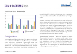 India Risk Review 2017 www.mitkatadvisory.com[23]
Socio-Economic Risks
CrimeAgainstWomen
Overthepastfewyears,incidentsofcrimeagainstwomenhave
beenontheriseinIndia.CitiessuchasDelhi,Gurgaon,Mumbai,
Pune, Bengaluru, Hyderabad, Chennai and Pune have
witnessedanincreaseinthenumberofcasesofharassmentand
molestation. The year 2016 witnessed higher rate of crime
against women, but it could also be that more women are
2013 2014 2015 2016
0
50
100
150
200
250
300
350
400
450
500
159
111
151
421
128
87
99
314
93
55
101
257
120
66
244
430
Civilian Fatalities Security Forces Casualities
Maoist Casualties Total
FatalitiesduetoLeftWingViolence
Source: SATP
confident enough to report crimes against them. Exposure to
media over the last decade has also led to better reporting of
crimes.
However, conviction rates are poor because of the poor judicial
system, faulty methods of collecting forensic evidences, lack of
fast-track courts and speedy trials and limited use of modern
technology. This is due to the stigma attached to the victim
ratherthantheperpetratorofthecrime,whooftengetsaway.
Absence of fast-track courts and speedy trials are among the
major challenges in dealing with rape cases. The quality of
governanceinstatesiskeytounderstandingthehugevariation
inincidenceofseriouscrimesagainstwomen.
The government has issued a regulation requiring all mobile
phones sold in the country from 2017 to include a panic button
andGovernmentofIndiahasalsolaunchedmobileapplications
with”SOS”buttons.From2018,phonesaresettoincludein-built
GPS navigation systems. However, technology can at best be a
facilitator; and not a replacement for better social awareness,
androbustgovernmentmachinery.
 