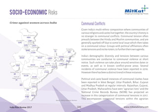 India Risk Review 2017 www.mitkatadvisory.com[24]
Socio-Economic Risks
Andhra
Pradesh
Arunachal
Pradesh
Assam
Bihar
Chhattisgarh
Goa
Gujarat
Haryana
Himachal
Pradesh
Jammu & Kashmir
Jharkhand
Karnataka
Kerala
Madhya Pradesh
Maharashtra
ManipurMeghalaya
Mizoram
Nagaland
Orissa
Punjab
Rajasthan
Sikkim
Tamil
Nadu
Tripura
Uttar Pradesh
Uttarakhand
West
Bengal
Delhi
Telangana
3363
1289
5291
9446
17104
35527
Chandigarh
5291
28165
7762
31126
365
365
9708
24135
1453
13891
6518
5720
15135
15931
17144
33218
53
23258
334
384
90
266
1581267
5847
Dadra &
Nagar Haveli
25
Daman & Diu
28
Source: MitKat Advisory Services
Given India's multi-ethnic composition where communities of
variousreligionsandcasteslivetogether,thecountry'shistoryis
no stranger to communal conflicts. Communal tension often
prevails between the Hindu and Muslim communities, and are
generally sparked-off due to some local issue which then takes
on a communal colour. Groups with political affiliations often
stoketensionsandinciterioters,tofurthertheirownagenda.
India's demographic diversity and tensions between various
communities are conducive to communal violence at short
notice. Such violence can take place around sensitive dates or
events, as well as in known conflict-prone areas. Several
incidents of communal violence have been reported in 2016.
Howevertherehasbeenadistincttrendintheseinstances.
Political and caste based instances of communal clashes have
been reported in West Bengal, Uttar Pradesh, Bihar, Gujarat
and Madhya Pradesh at regular intervals. Rajasthan, Gujarat,
Uttar Pradesh, Maharashtra have seen “agrarian riots” and the
National Crime Records Bureau (NCRB) has projected an
increase in this categorization of communal tensions in 2017.
This encompasses communal tensions within the agrarian
CommunalConflictsCrime against women across India
 