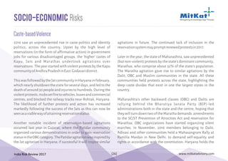 India Risk Review 2017 www.mitkatadvisory.com[26]
2016 saw an unprecedented rise in caste politics and identity
politics, across the country. Upset by the high level of
reservations (in the form of affirmative action) in government
jobs for various disadvantaged groups, the 'higher' castes of
Kapu, Jats and Marathas undertook agitations over
reservations. The year started with violent protests by the Kapu
communityofAndhraPradeshinEast Godavaridistrict.
ThiswasfollowedbytheJatcommunityinHaryanainFebruary,
whichnearlyshutdownthestateforseveraldays,andledtothe
deathofaround30peopleandinjuriestohundreds.Duringthe
violentprotests,mobssetfiretovehicles,busesandcommercial
centres, and blocked the railway tracks near Rohtak, Haryana.
The likelihood of further protests and action has increased
markedly following the success of the Jats as this can now be
seenasaviablewayofattainingreservationstatus.
Another notable incident of reservation-based agitations
occurred last year in Gujarat, where the Patidar community
organised various demonstrations in order to gain reservation
statusintheOBCcategory.ThePatidaragitationwasinspiredby
the Jat agitation in Haryana; if successful it will inspire similar
Caste-basedViolence
Socio-Economic Risks
agitations in future. The continued lack of inclusion in the
reservationsystemmaypromptrenewedprotestsin2017.
Later in the year, the state of Maharashtra, saw unprecedented
(but non-violent) protests by the state's dominant community,
Marathas, who comprise about 32% of the state's population.
The Maratha agitation gave rise to similar agitations by the
Dalit, OBC and Muslim communities in the state. All these
communities held protests across the state, highlighting the
deep caste divides that exist in one the largest states in the
country.
Maharashtra's other backward classes (OBC) and Dalits are
rallying behind the Bharatiya Janata Party (BJP)-led
administrations-both in the state and the centre, hoping that
theywillturndowntwooftheMarathademands:amendments
to the SC/ST Prevention of Atrocities Act and reservation for
Marathas. OBC organizations have started organizing silent
marches. In November, 2016 members belonging to Dalit,
Adivasi and other communities held a Mahasangram Rally at
Ramlila Maidan in New Delhi, to demand self-equality and
rights in accordance with the constitution. Haryana holds the
 