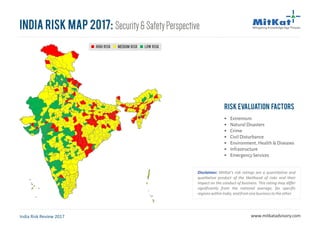 High Risk Medium Risk Low Risk
India Risk Map 2017: Security&SafetyPerspective
India Risk Review 2017 www.mitkatadvisory.com
Risk Evaluation Factors
§ Extremism
§ Natural Disasters
§ Crime
§ Civil Disturbance
§ Environment, Health & Diseases
§ Infrastructure
§ Emergency Services
High Risk Medium Risk Low Risk
Disclaimer: MitKat's risk ratings are a quantitative and
qualitative product of the likelihood of risks and their
impact on the conduct of business. This rating may differ
significantly from the national average, for specific
regionswithinIndia,andfromonebusinesstotheother.
 