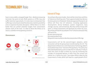 India Risk Review 2017 www.mitkatadvisory.com[32]
Technology Risks
AccordingtoBusinessInsider,therewillbemorethan24billion
IoTdevicesonEarthby2020.That'sapproximatelyfourdevices
foreverypersonontheplanet.Andasweapproachthatpoint,$6
billion will flow into IoT solutions, including application
development, device hardware, system integration, data
storage, security, and connectivity. But that will be money well
spent, as those investments will generate $13 trillion by 2025.
BusinesseswillbethetopadopterofIoTsolutionsbecausethey
willuseIoTto:
Loweroperatingcosts
Increaseproductivity
Expandtonewmarketsordevelopnewproductofferings.
Governments will be the second-largest adopters, while
consumers will be the group least transformed by the IoT. The
DepartmentofElectronicsandInformationTechnology(DeitY)
hasdraftedIndia'sfirst''InternetofThingsPolicy.Thispolicyhas
beendevelopedwithanaimtomaketheIoTindustryinIndiato
reach the mark of USD 15 billion by 2020 by increasing the
number of connected devices in India from the current 200
million to 2.7 billion by 2020. Two major efforts taken by the
Government of India which will lead to a rapid growth of IoT
§
§
§
InternetofThings
baseisnowaviable,untappedtarget.Non-desktopcomputing
terminals like point-of-sale (PoS) systems or ATMs may also
suffer extortion-type attacks. It is now clear to enterprises that
sufferingaransomwareattackhasbecomearealisticpossibility
and an expensive business disruption. While there is no silver
bullet that can protect potential targets from ransomware
attacks 100% of the time, it is best to block the threat at its
source,viaWeboremailgatewaysolutions.
Infected web
page
Malware
Ransomware
Malware that encrypts
data on the PC, blocks
user out and asks for a
ransom to provide the
decryption key
Infected link
recieved in email
OUTDATEDOUTDATED
*
Internet Explore
Firefox
Chrome
Flash
Adobe Reader
>
>
>
>>Ransomware
Source: MitKat Advisory Services
 