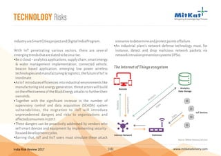 India Risk Review 2017 www.mitkatadvisory.com[33]
Technology Risks
industryareSmartCitiesprojectandDigitalIndiaProgram.
With IoT penetrating various sectors, there are several
emergingtrendsthatareslatedtobeonarise:
Beitcloud–analyticsapplications,supplychain,smartenergy
& water management implementation, connected vehicle,
beacon based application, emerging low power wireless
technologiesandmanufacturing&logistics,thefutureofIoTis
inordinate.
AsIoTintroducesefficienciesintoindustrialenvironmentslike
manufacturing and energy generation, threat actors will build
ontheeffectivenessoftheBlackEnergyattackstofurthertheir
ownends.
Together with the significant increase in the number of
supervisory control and data acquisition (SCADA) system
vulnerabilities, the migration to IIoT will introduce
unprecedented dangers and risks to organizations and
affectedconsumersin2017.
These dangers can be proactively addressed by vendors who
sell smart devices and equipment by implementing security-
focuseddevelopmentcycles.
Barring that, IoT and IIoT users must simulate these attack
§
§
§
§
§
scenariostodetermineandprotectpointsoffailure.
An industrial plant's network defense technology must, for
instance, detect and drop malicious network packets via
networkintrusionpreventionsystems(IPSs).
§
Remote
Internet Network
Analytics
Data Storage
IoT Devices
Gateways
Analysis
Command/RFI
Analysis
Data
Data
TheInternetofThingsecosystem
Source: MitKat Advisory Services
 