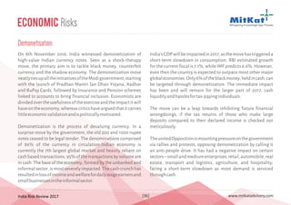 India Risk Review 2017 www.mitkatadvisory.com[36]
Economic Risks
Demonetisation
On 8th November 2016, India witnessed demonetization of
high-value Indian currency notes. Seen as a shock-therapy
move, the primary aim is to tackle black money, counterfeit
currency and the shadow economy. The demonetization move
neatlytiesupalltheinitiativesoftheModigovernment;starting
with the launch of Pradhan Mantri Jan Dhan Yojana, Aadhar
and RuPay Cards, followed by Insurance and Pension schemes
linked to accounts to bring financial inclusion. Economists are
dividedovertheusefulnessoftheexerciseandtheimpactitwill
haveontheeconomy,whereascriticshavearguedthatitcarries
littleeconomicvalidationandispoliticallymotivated.
Demonetization is the process of devaluing currency. In a
surprise move by the government, the old 500 and 1000 rupee
notes ceased to be legal tender. The denominations comprised
of 86% of the currency in circulation.Indian economy is
currently the 7th largest global market and heavily reliant on
cash based transactions, 95% of the transactions by volume are
in cash. The base of the economy, formed by the unbanked and
informalsector,ismostseverelyimpacted.Thecashcrunchhas
resultedinlossofincomeandwelfarefordailywageearnersand
smallbusinessesintheinformalsector.
India'sGDPwillbeimpactedin2017,asthemovehastriggereda
short-term slowdown in consumption. RBI estimated growth
for the current fiscal is 7.1%, while IMF predicts 6.6%. However,
even then the country is expected to outpace most other major
globaleconomies.Only6%oftheblackmoney,heldincash,can
be targeted through demonetization. The immediate impact
has been and will remain for the larger part of 2017, cash
liquidityandhasslesfortax-payingindividuals.
The move can be a leap towards inhibiting future financial
wrongdoings, if the tax returns of those who make large
deposits compared to their declared income is checked out
meticulously.
TheunitedOppositionismountingpressureonthegovernment
via rallies and protests, opposing demonetization by calling it
an anti-people drive. It has had a negative impact on certain
sectors–smallandmediumenterprises,retail,automobile,real
estate, transport and logistics, agriculture, and hospitality;
facing a short-term slowdown as most demand is serviced
throughcash.
 
