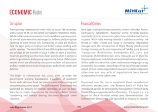 India Risk Review 2017 www.mitkatadvisory.com[38]
Transparency International ranks India 76 out of 168 countries,
with a score of 38, on the latest Corruption Perception Index.
WhileIndiasawanimprovementinitsrankfrompreviousyears,
its overall score remains unchanged as bribery and corruption
continue to pose serious risk. Companies in India are likely to
face red tape, petty corruption and bribery when dealing with
public services. The World Bank Ease of Doing Business Report
put 29 days as the number of days it takes to start a business,
however, pointing out that India fares poorly when it comes to
enforcingcontractsandpassingregulations.Someofthemajor
sectors which are affected by corruption include: infrastructure
andrealestate;metalandmining;powerandutilitiessectorand
defence.
The Right to Information Act, 2005, aims to make the
government working transparent. E-auctions of spectrum
bands and coalmines have decreased scams in the mining and
telecommunications sector. The Enforcement Directorate has
launched an 'enquiry of records' operation at over 50 bank
branches in major cities across the country to detect money
laundering and hawala dealing instances through these
channels.
Corruption
Economic Risks
New age crime dominates economic crime in the near future,
particularly cybercrime. National Crime Records Bureau
reporteda19timesincreaseincybercrimesinIndiaoverthelast
10 years. With India moving towards a cashless economy, the
threat of cyber crimes and fraud is increasing. Regulatory
changes with the introduction of Black Money (Undisclosed
ForeignIncomeandAssets)ImpositionofTaxAct,2015,Benami
Transaction (Prohibition) Amendment Bill, 2015, and
Companies (Amendment) Act, 2015, measures are in place for
thepenalisationofprohibitedandunethicalbusinessactivities.
Withaspikeincybercrime,cyberreadinessisemergingasakey
concernforbusinesses.AccordingtoPriceWaterhouseCoopers
report,56%ofIndianrespondentshaveperceivedanincreasein
cybercrime and only 45% of organizations have trained
manpowertohandlecybercrime.
Concerned over the rise in complaints about unauthorized
electronic transactions, the Reserve Bank of India has
introducedapolicyof'zeroliability'forcustomersinthird-party
fraudsiftheyarereportedwithinthreedays. S t e p p i n g u p
action to check financial crimes post demonetisation, the
Enforcement Directorate (ED) launched an 'enquiry of records'
FinancialCrimes
 