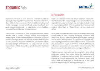India Risk Review 2017 www.mitkatadvisory.com[39]
operation with over 50 bank branches under the scanner to
money laundering and hawala dealings. Post demonetization,
bankrobberieshaveincreasedinKashmirandtroubledstatesof
India. Espionage, procurement fraud, accounting fraud, and
asset misappropriations are in-organization crimes that have
increasedfinancialdamagefororganizations.
Top reasons contributing to fraud include diminishing ethical
values, lack of control systems, bribery and corruption,
technological advancements and limited employee education
of fraud, amongst others. Loss recovery in cases of fraud is poor
as laws governing fraud are not effective. Government efforts
towards stronger enforcement and corporate role towards
incorporatingethicalstandardsiskeytodecreasethelikelihood
offraud.
Economic Risks
In2017,oilpriceswillcontinuetoremainuncertainandvolatile.
World oil demand is projected to grow by 1.5 million barrel per
day and hence prices are likely to stay above $50. India depends
on imports to meet 80% of its oil needs, and an increase in oil
prices is highly likely to effect inflation and current account
deficit.
Anincreaseincrudeoilpriceswillresultinincreaseinpetroland
diesel prices in India, directly impacting businesses and
individuals.India'soildemandisprojectedtoincreasefrom4.33
million barrel per day in 2016 to 4.49 million barrel per day,
strainingthegovernment'scoffers.OPECcountriesandRussia's
plan to cut down supply in the first half of 2017 can put
inflationary pressure on oil prices. Policy interventions by the
Governmentseektoboostdomesticoilandgasproduction.
The Hydrocarbon Exploration and Licensing Policy, 2016, offers
advantages ranging from single license for exploration and
production to revenue sharing model. The government is
offering 46 contract areas under the Discovered Small Field
Policy. New initiatives aim to deliver results in 2017, and
decreasethepressureofincreasingglobaloilprices.
OilPriceVolatility
 
