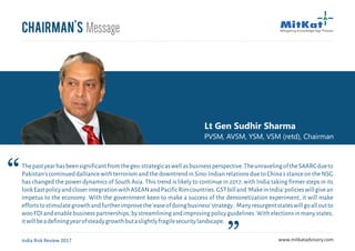Chairman's Message
Lt Gen Sudhir Sharma
PVSM, AVSM, YSM, VSM (retd), Chairman
Thepastyearhasbeensignificantfromthegeo-strategicaswellasbusinessperspective.TheunravelingoftheSAARCdueto
Pakistan's continued dalliance with terrorism and the downtrend in Sino-Indian relations due to China's stance on the NSG
has changed the power dynamics of South Asia. This trend is likely to continue in 2017; with India taking firmer steps in its
lookEastpolicyandcloserintegrationwithASEANandPacificRimcountries.GSTbilland'MakeinIndia'policieswillgivean
impetus to the economy. With the government keen to make a success of the demonetization experiment, it will make
effortstostimulategrowthandfurtherimprovethe'easeofdoingbusiness'strategy. Manyresurgentstateswillgoalloutto
wooFDIandenablebusinesspartnerships,bystreamliningandimprovingpolicyguidelines.Withelectionsinmanystates,
itwillbeadefiningyearofsteadygrowthbutaslightlyfragilesecuritylandscape.
India Risk Review 2017 www.mitkatadvisory.com
 