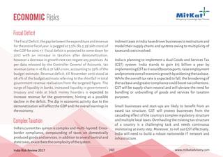 India Risk Review 2017 www.mitkatadvisory.com[40]
FiscalDeficit
TheFiscalDeficit,thegapbetweentheexpenditureandrevenue
fortheentirefiscalyear,ispeggedat3.5%(Rs.5.33lakhcrore)of
the GDP for 2016-17. Fiscal deficit is projected to come down for
2017 with an increase in taxation after demonetization,
however a decrease in growth rate can negate any positives. As
per data released by the Controller General of Accounts, tax
revenue came in at Rs.6.21 lakh crore, accounting to 59% of the
budget estimate. Revenue deficit, till November 2016 stood at
98.4% of the budget estimate referring to the shortfall in total
government revenue realisation from the targeted figure. The
surge of liquidity in banks, increased liquidity in government's
treasury and raids at black money hoarders is expected to
increase revenue for the government, hinting at a possible
decline in the deficit. The dip in economic activity due to the
demonetization will affect the GDP and the overall earnings in
theeconomy.
Economic Risks
ComplexTaxation
India's current tax system is complex and multi-layered. Cross-
border compliance, compounding of taxes on domestically
produced goods and services, in addition to several central and
statetaxes,exacerbatethecomplexityofthesystem.
IndirecttaxesinIndiahavedrivenbusinessestorestructureand
model their supply chains and systems owing to multiplicity of
taxesandcostsinvolved.
India is planning to implement a dual Goods and Services Tax
(GST) system. India stands to gain $15 billion a year by
implementingGSTasitwouldboostexports,raiseemployment
andpromoteoveralleconomicgrowthbywideningthetaxbase.
While the overall tax rate is expected to fall, the broadening of
thetaxbaseandgreatercompliancecouldboosttaxcollections.
GST will be supply-chain neutral and will obviate the need for
bundling or unbundling of goods and services for taxation
purposes.
Small businesses and start-ups are likely to benefit from an
eased tax structure. GST will protect businesses from the
cascading effect of the country's complex regulatory structure
and multiple local taxes. Overhauling the existing tax structure
of a country is a challenging task and needs continuous
monitoring at every step. Moreover, to roll out GST effectively,
India will need to build a robust nationwide IT network and
infrastructure.
 